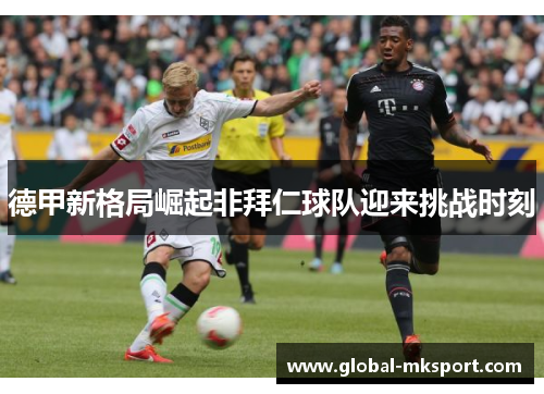 德甲新格局崛起非拜仁球队迎来挑战时刻