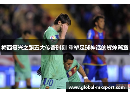 梅西复兴之路五大传奇时刻 重塑足球神话的辉煌篇章