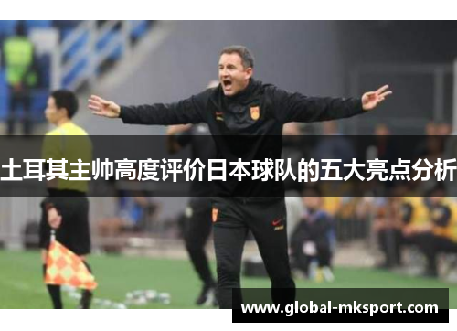 土耳其主帅高度评价日本球队的五大亮点分析