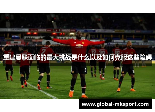 重建曼联面临的最大挑战是什么以及如何克服这些障碍